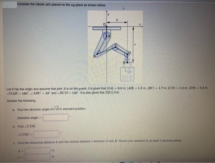 Consider the robotic arm placed on the zy-place as shown below.
Let O be the origin and assume that joint A is on the y-axis. It is given that |OA|-0.6 m. |AB|-1.3 m, IBC) - 1.7 m, ICD-1.2 m, [DE] -0.4 m,
ZOAB 160°, ZABC-43° and ZBCD-120°. It is also given that DE || OA.
Answer the following.
a. Find the direction angle of CD in standard position.
Direction angle
b. Find ZCDE.
ZCDE-
c. Find the horizontal distance h and the vertical distance e between O and E. Round your answers to at least 2 decimal places.
h-
********
m
m