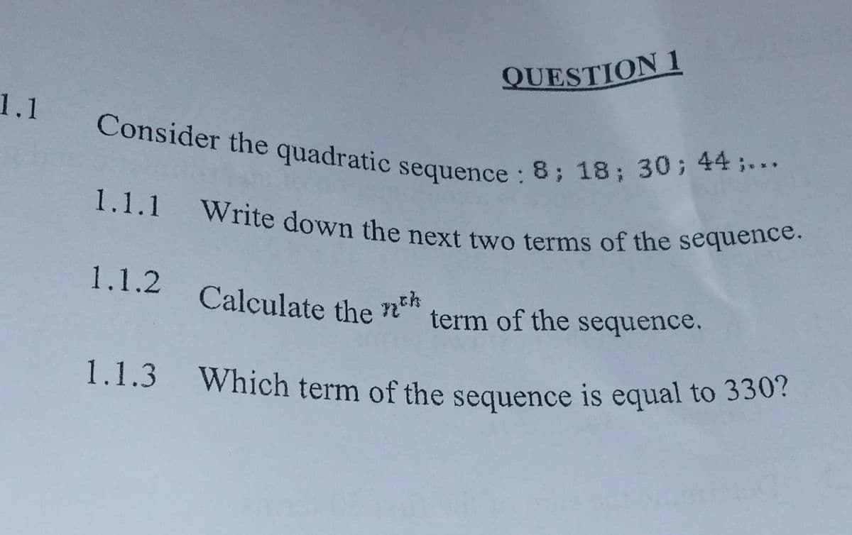 1.1.1 Write down the next two terms of the sequence.
QUESTION 1
Calculate the nth,
Which term of the sequence is equal to 330?
Consider the quadratic sequence : 8; 18; 30; 44 ;...
1.1
Consider the quadratic sequence:
1.1.2
Calculate the
term of the sequence.
1.1.3
