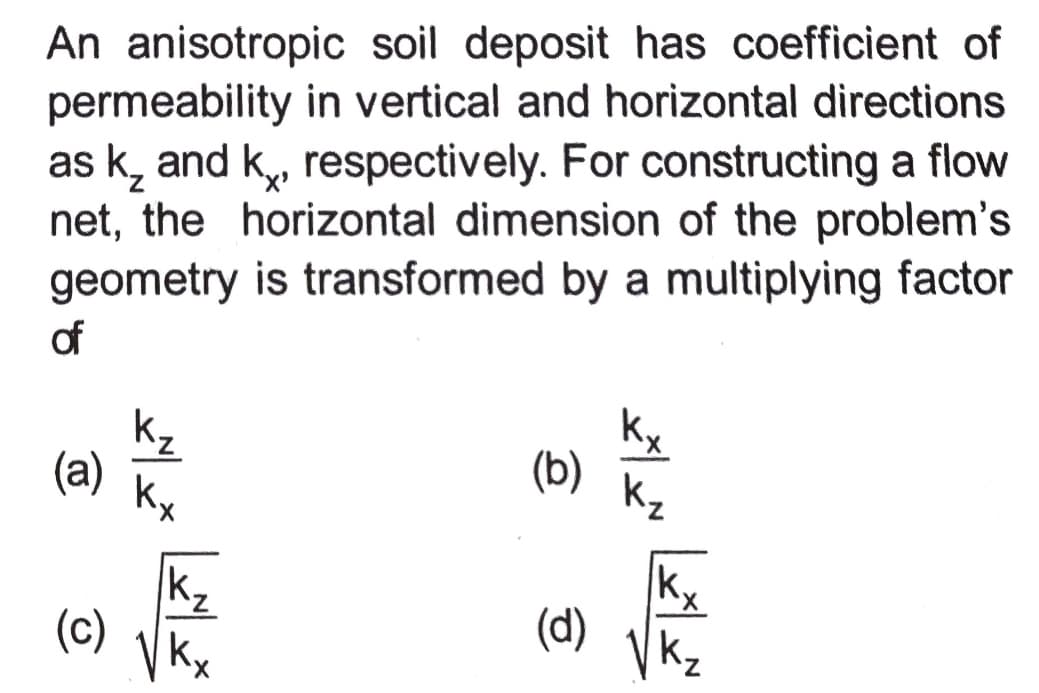 An anisotropic soil deposit has coefficient of
permeability in vertical and horizontal directions
as k, and k, respectively. For constructing a flow
net, the horizontal dimension of the problem's
geometry is transformed by a multiplying factor
of
kx
kz
(a)
(b)
Kz
Kx
kz
(c)
k,
(d)
