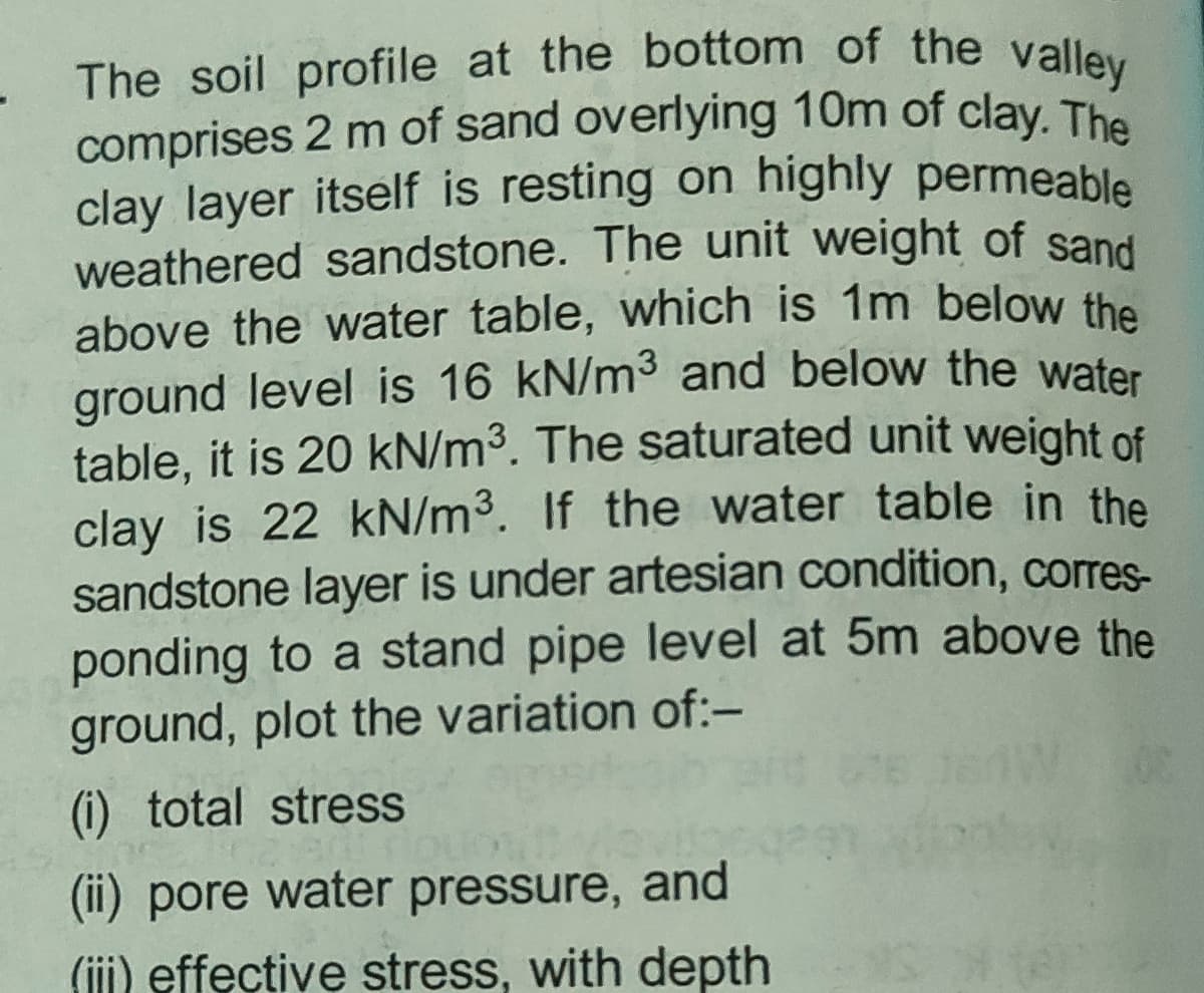 comprises 2 m of sand overlying 10m of clay. The
The soil profile at the bottom of the valley
clay layer itself is resting on highly permeable
weathered sandstone. The unit weight of sand
above the water table, which is 1m below the
ground level is 16 kN/m3 and below the water
table, it is 20 kN/m3. The saturated unit weight of
clay is 22 kN/m3. If the water table in the
sandstone layer is under artesian condition, corres-
ponding to a stand pipe level at 5m above the
ground, plot the variation of:-
(i) total stress
(ii) pore water pressure, and
(ii) effective stress, with depth
