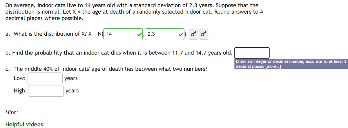 On average, indoor cats live to 14 years old with a standard deviation of 2.3 years. Suppose that the
distribution is normal. Let X = the age at death of a randomly selected indoor cat. Round answers to 4
decimal places where possible.
a. What is the distribution of X? X - N 14
2.3
b. Find the probability that an indoor cat dies when it is between 11.7 and 14.7 years old.
Hint:
Helpful videos:
من من
c. The middle 40% of indoor cats' age of death lies between what two numbers?
Low:
years
High:
years
Enter an integer or decimal number, accurate to at least 3
decimal places [more..]