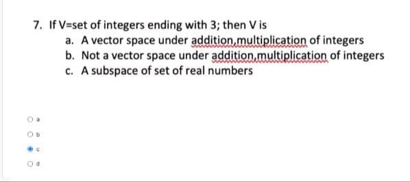 7. If V=set of integers ending with 3; then V is
OD
@C
O
a. A vector space under addition multiplication of integers
b. Not a vector space under addition, multiplication of integers
c. A subspace of set of real numbers