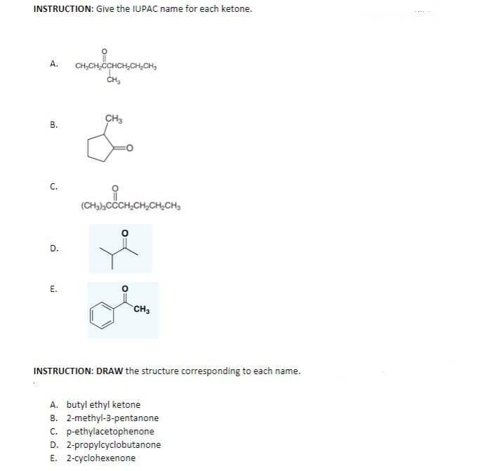 INSTRUCTION: Give the IUPAC name for each ketone.
A.
B.
C.
D.
E.
CH₂CH₂CCHCH₂CH₂CH₂
SCHICHS
CH₂
CH3
(CH₂)2CCCH₂CH₂CH₂CH3
CH₂
INSTRUCTION: DRAW the structure corresponding to each name.
A. butyl ethyl ketone
B. 2-methyl-3-pentanone
C. p-ethylacetophenone
D. 2-propylcyclobutanone
E. 2-cyclohexenone