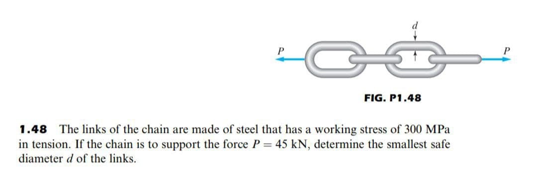 P
FIG. P1.48
1.48 The links of the chain are made of steel that has a working stress of 300 MPa
in tension. If the chain is to support the force P = 45 kN, determine the smallest safe
diameter d of the links.
P