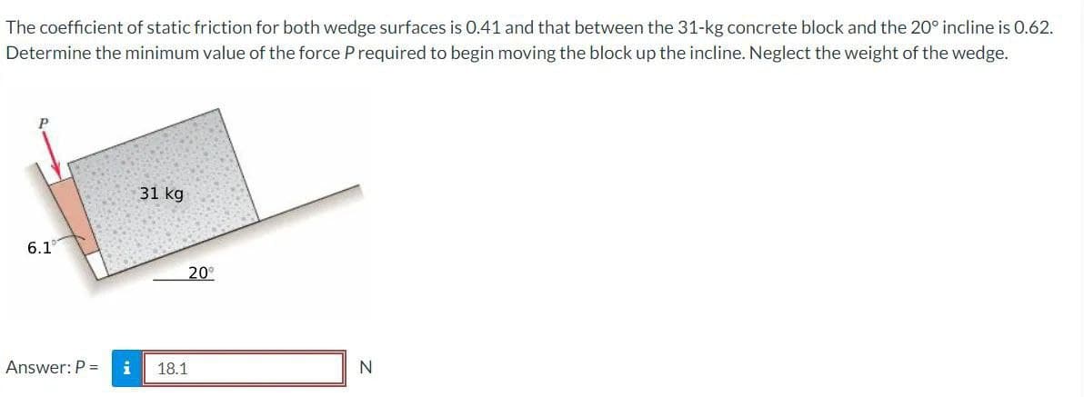 The coefficient of static friction for both wedge surfaces is 0.41 and that between the 31-kg concrete block and the 20° incline is 0.62.
Determine the minimum value of the force P required to begin moving the block up the incline. Neglect the weight of the wedge.
6.1°
Answer: P =
i
31 kg
20⁰
18.1
N