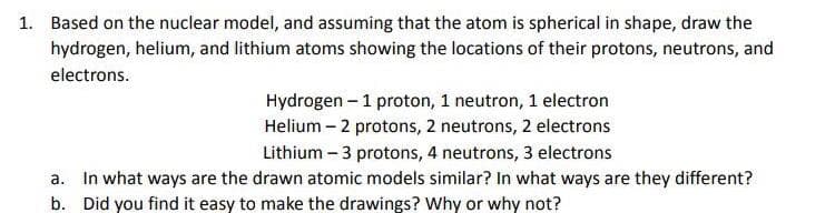 1. Based on the nuclear model, and assuming that the atom is spherical in shape, draw the
hydrogen, helium, and lithium atoms showing the locations of their protons, neutrons, and
electrons.
Hydrogen - 1 proton, 1 neutron, 1 electron
Helium - 2 protons, 2 neutrons, 2 electrons
Lithium - 3 protons, 4 neutrons, 3 electrons
a. In what ways are the drawn atomic models similar? In what ways are they different?
b. Did you find it easy to make the drawings? Why or why not?