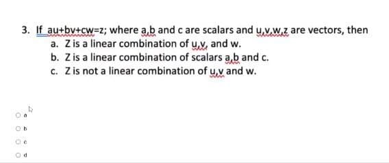 00
3. If au+by+cw=z; where a,b and c are scalars and u,v,w.z, are vectors, then
a. Z is a linear combination of u,v, and w.
b. Z is a linear combination of scalars a,b and c.
c. Z is not a linear combination of u,v and w.
Ob
d