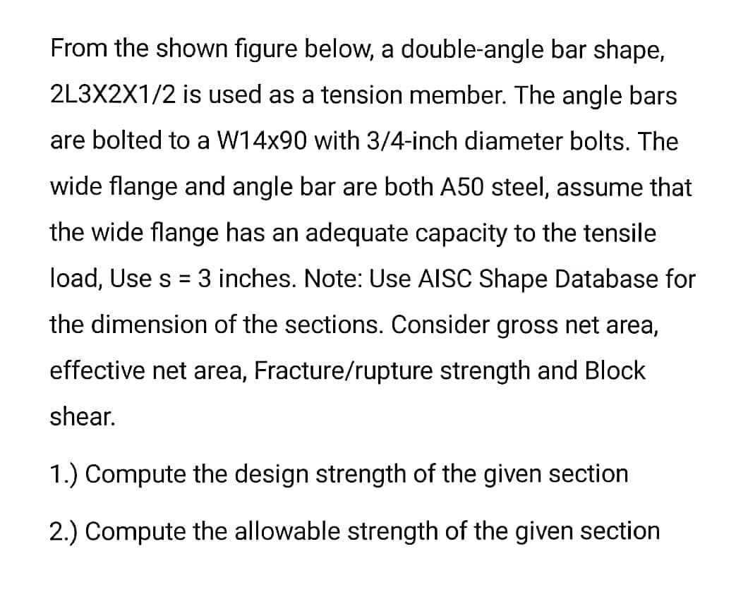 From the shown figure below, a double-angle bar shape,
2L3X2X1/2 is used as a tension member. The angle bars
are bolted to a W14x90 with 3/4-inch diameter bolts. The
wide flange and angle bar are both A50 steel, assume that
the wide flange has an adequate capacity to the tensile
load, Use s = 3 inches. Note: Use AISC Shape Database for
the dimension of the sections. Consider gross net area,
effective net area, Fracture/rupture strength and Block
shear.
1.) Compute the design strength of the given section
2.) Compute the allowable strength of the given section