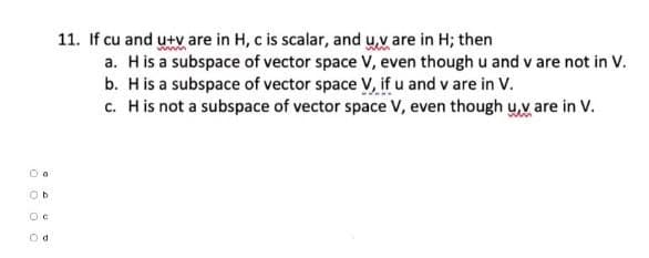 Oo
Ob
OC
Od
11. If cu and u+v are in H, c is scalar, and u,v are in H; then
a. H is a subspace of vector space V, even though u and v are not in V.
b. H is a subspace of vector space V, if u and v are in V.
c. H is not a subspace of vector space V, even though u,v are in V.