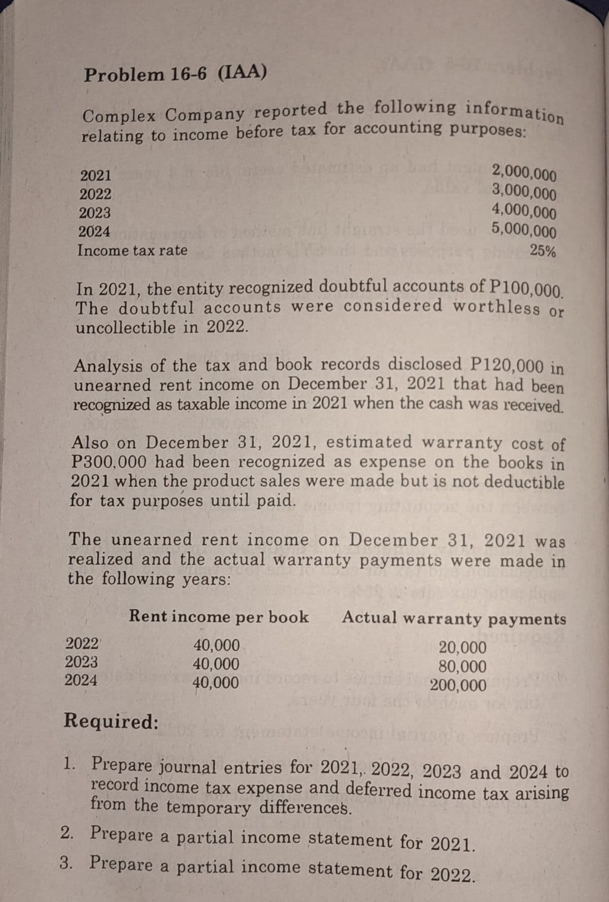 Problem 16-6 (IAA)
Complex Company reported the following information
relating to income before tax for accounting purposes:
2021
2022
2023
2024
Income tax rate
In 2021, the entity recognized doubtful accounts of P100,000.
The doubtful accounts were considered worthless or
uncollectible in 2022.
2,000,000
3,000,000
4,000,000
5,000,000
25%
Analysis of the tax and book records disclosed P120,000 in
unearned rent income on December 31, 2021 that had been
recognized as taxable income in 2021 when the cash was received.
Also on December 31, 2021, estimated warranty cost of
P300,000 had been recognized as expense on the books in
2021 when the product sales were made but is not deductible
for tax purposes until paid.
The unearned rent income on December 31, 2021 was
realized and the actual warranty payments were made in
the following years:
Rent income per book Actual warranty payments
40,000
40,000
40,000
2022'
2023
2024
20,000
80,000
200,000
Required:
1. Prepare journal entries for 2021, 2022, 2023 and 2024 to
record income tax expense and deferred income tax arising
from the temporary differences.
2. Prepare a partial income statement for 2021.
3.
Prepare a partial income statement for 2022.