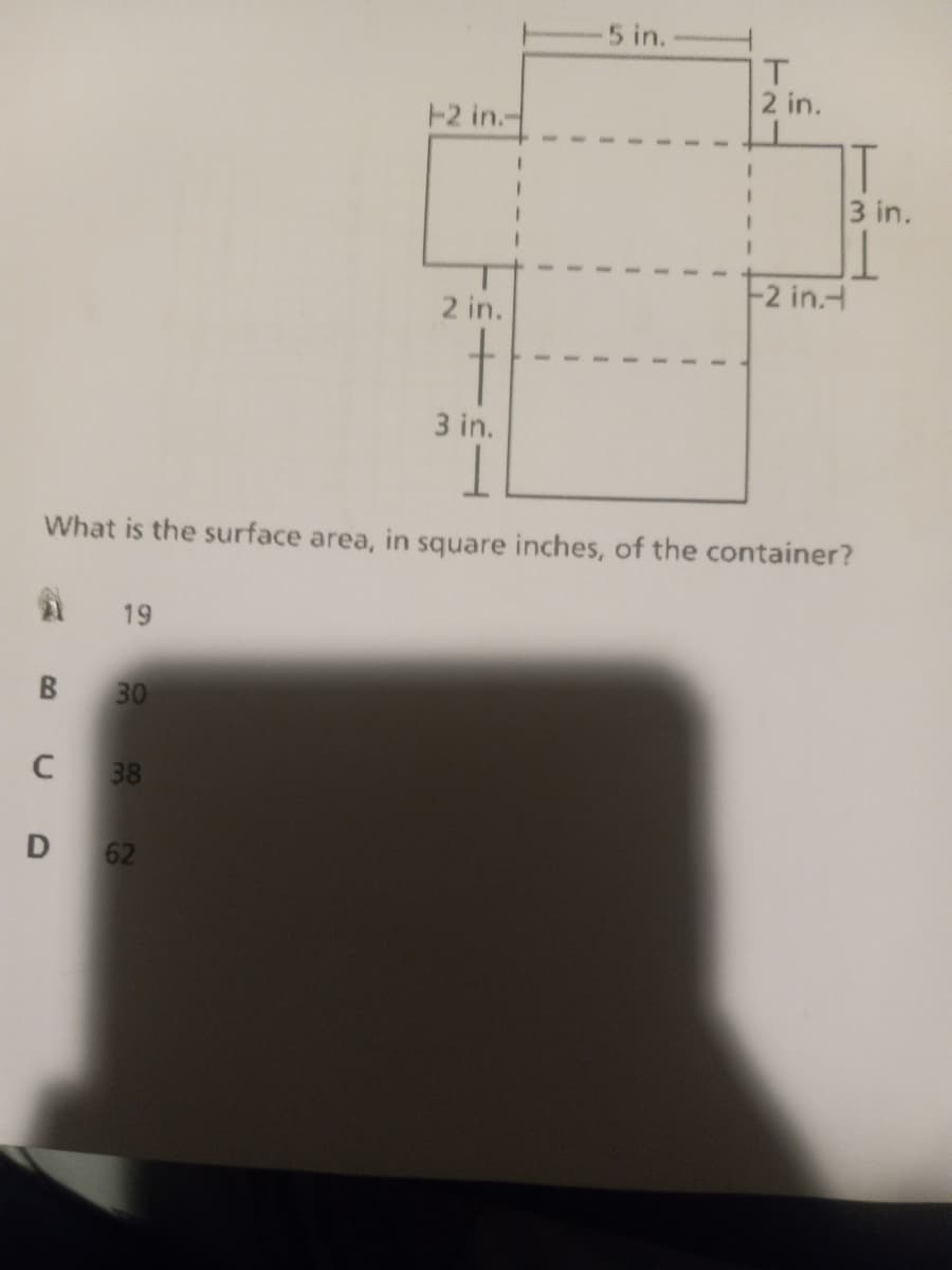 5 in.
T.
2 in.
12 in.-
T
3 in.
-2 in.H
2 in.
t
3 in.
What is the surface area, in square inches, of the container?
19
B.
30
38
62
