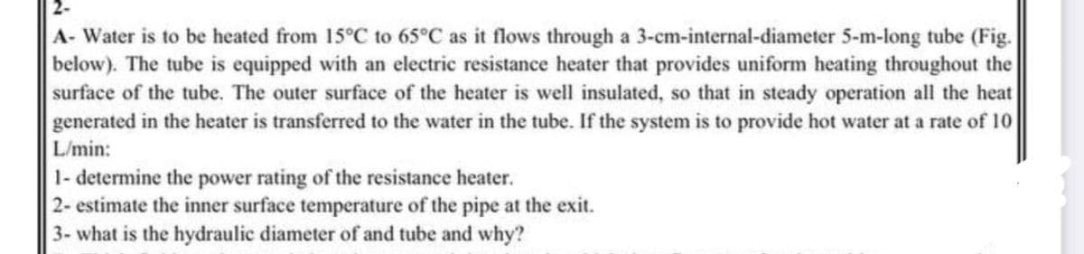 2-
A- Water is to be heated from 15°C to 65°C as it flows through a 3-cm-internal-diameter 5-m-long tube (Fig.
below). The tube is equipped with an electric resistance heater that provides uniform heating throughout the
surface of the tube. The outer surface of the heater is well insulated, so that in steady operation all the heat
generated in the heater is transferred to the water in the tube. If the system is to provide hot water at a rate of 10
L/min:
1- determine the power rating of the resistance heater.
2- estimate the inner surface temperature of the pipe at the exit.
3- what is the hydraulic diameter of and tube and why?