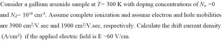 Consider a gallium arsenide sample at T= 300 K with doping concentrations of N₁ =0
and Na= 10¹6 cm-³. Assume complete ionization and assume electron and hole mobilities
are 3900 cm²/V.sec and 1900 cm²/V.sec, respectively. Calculate the drift current density
(A/cm²) if the applied electric field is E =60 V/cm.