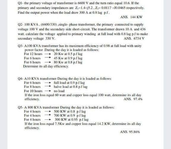 Q1- the primary voltage of transformer is 6600 V and the turn ratio equal 10.6. If the
primary and secondary impedances are Z₁=1.4+j5.2. Z-0.0117+10.0465 respectively.
Find the output power when the load draw 300 A at 0.8 lag p.f.
ANS. 144 KW
Q2-100 KVA. (6600/330) ,single-phase transformer, the primary connected to supply
voltage 100 V and the secondary side short-circuit. The transformer drawn 10 A and 436
watt. calculate the voltage applied to primary winding at full load with 0.8 lag p.f to make
secondary voltage 330 V.
ANS. 6734 V
Q3-A100 KVA transformer has its maximum efficiency of 0.98 at full load with unity
power factor During the day it is loaded as follows:
For 12 hours
20 Kw at 0.5 p.f lag
For 6 hours
45 Kw at 0.9 p.flag
80 Kw at 0.8 p.f lag
For 6 hours
Determine its all day efficiency.
Q4-A10 KVA transformer During the day it is loaded as follows:
For 6 hours
full load at 0.9 p.f lag
For 8 hours
halve load at 0.8 p.f lag
no load
For 10 hours
If the iron loss equal 60 watt and copper loss equal 100 watt, determine its all day
efficiency.
ANS. 97.4%
Q5-A 800 KVA transformer During the day it is loaded as follows:
For 4 hours
500 KW at 0.8 p.f lag
For 4 hours
700 KW at 0.9 p.flag
For 4 hours
300 KW at 0.95 p.f lag
If the iron loss equal 7.5Kw and copper loss equal 14.2 KW, determine its all day
efficiency.
ANS. 95.86%