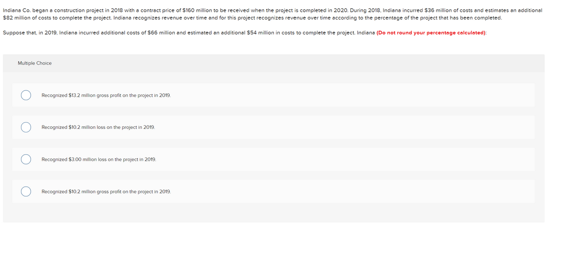 Indiana Co. began a construction project in 2018 with a contract price of $160 million to be received when the project is completed in 2020. During 2018, Indiana incurred $36 million of costs and estimates an additional
$82 million of costs to complete the project. Indiana recognizes revenue over time and for this project recognizes revenue over time according to the percentage of the project that has been completed.
Suppose that, in 2019, Indiana incurred additional costs of $66 million and estimated an additional $54 million in costs to complete the project. Indiana (Do not round your percentage calculated):
Multiple Choice
Recognized $13.2 million gross profit on the project in 2019.
Recognized $10.2 million loss on the project in 2019.
Recognized $3.00 million loss on the project in 2019.
Recognized $10.2 million gross profit on the project in 2019.

