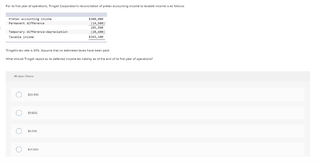 For its first year of operations, Tringali Corporation's reconciliation of pretax accounting income to taxable income is as follows:
Pretax accounting income
Permanent difference
$380, eee
(14,5ee)
285,500
(20, 400)
Temporary difference-depreciation
Taxable income
$265, 100
Tringali's tax rate is 34%. Assume that no estimated taxes have been paid.
What should Tringali report as its deferred income tax liability as of the end of its first year of operations?
Multiple Choice
$20.400
$11,86.
$6,936
$34,90.
O O O
