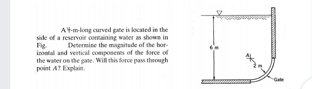 A4-m-long curved gate is located in the
side of a reservoir containing water as shown in
Fig.
izontal and vertical components of the force of
the water on the gate. Will this force pass through
point A? Explain.
Determine the magnitude of the hor-
6 m
Gate
