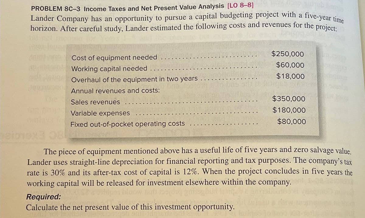 PROBLEM 8C-3 Income Taxes and Net Present Value Analysis [LO 8-8]
Lander Company has an opportunity to pursue a capital budgeting project with a five-year time
horizon. After careful study, Lander estimated the following costs and revenues for the project:
outlays for
Cost of equipment needed
Working capital needed
Overhaul of the equipment in two years
Annual revenues and costs:
Sales revenues
Variable expenses
Fixed out-of-pocket operating costs
$250,000
$60,000
$18,000
Required:
Calculate the net present value of this investment opportunity.
$350,000
$180,000
$80,000
The piece of equipment mentioned above has a useful life of five years and zero salvage value.
Lander uses straight-line depreciation for financial reporting and tax purposes. The company's tax
rate is 30% and its after-tax cost of capital is 12%. When the project concludes in five years the
working capital will be released for investment elsewhere within the company.