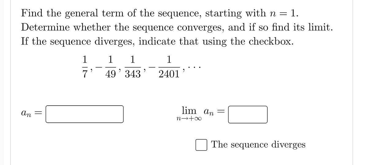 Find the general term of the sequence, starting with n = 1.
Determine whether the sequence converges, and if so find its limit.
If the sequence diverges, indicate that using the checkbox.
1
1 1
1
9
9
9
7 49' 343 2401
=
an
-
The sequence diverges
lim an
n→+∞