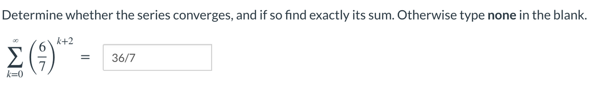 Determine whether the series converges, and if so find exactly its sum. Otherwise type none in the blank.
k+2
Σ(;)
= 36/7
k=0