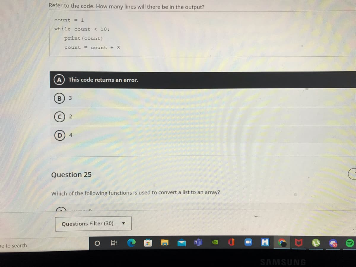 re to search
Refer to the code. How many lines will there be in the output?
count = 1
while count < 10:
print (count)
count = count + 3
A This code returns an error.
B
3
2
4
Question 25
Which of the following functions is used to convert a list to an array?
Questions Filter (30)
Et
O
B
SAMSUNG
C