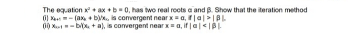 The equation x? + ax + b = 0, has two real roots a and ß. Show that the iteration method
(i) Xk+1 =- (axx + b)/xk, is convergent near x = a, if | a | >| B|.
(ii) Xh+1 = - b/(x + a), is convergent near x = a, if | a|<|B |.
