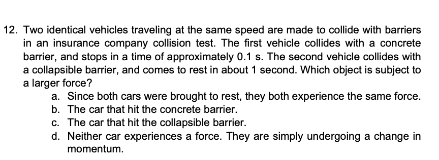 12. Two identical vehicles traveling at the same speed are made to collide with barriers
in an insurance company collision test. The first vehicle collides with a concrete
barrier, and stops in a time of approximately 0.1 s. The second vehicle collides with
a collapsible barrier, and comes to rest in about 1 second. Which object is subject to
a larger force?
a. Since both cars were brought to rest, they both experience the same force.
b. The car that hit the concrete barrier.
c. The car that hit the collapsible barrier.
d. Neither car experiences a force. They are simply undergoing a change in
momentum.
