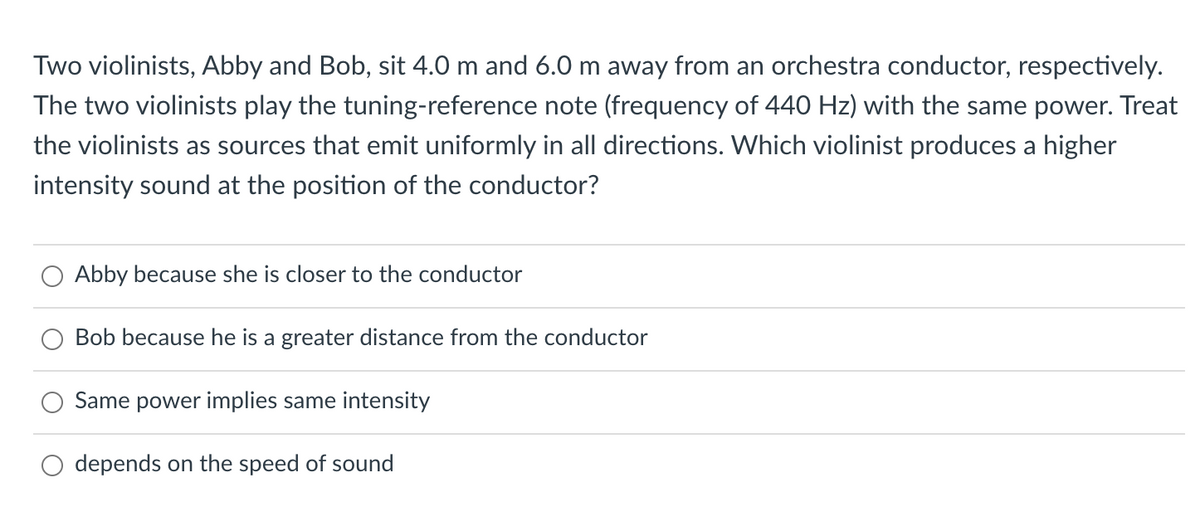 Two violinists, Abby and Bob, sit 4.0 m and 6.0 m away from an orchestra conductor, respectively.
The two violinists play the tuning-reference note (frequency of 440 Hz) with the same power. Treat
the violinists as sources that emit uniformly in all directions. Which violinist produces a higher
intensity sound at the position of the conductor?
Abby because she is closer to the conductor
Bob because he is a greater distance from the conductor
Same power implies same intensity
depends on the speed of sound
