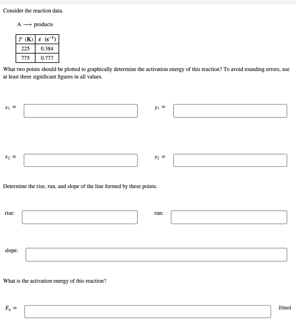 Consider the reaction data.
products
T (K)| k (s
225
0.384
775
0.777
What two points should be plotted to graphically determine the activation energy of this reaction? To avoid rounding errors, use
at least three significant figures in all values.
yi =
X2 =
y2 =
Determine the rise, run, and slope of the line formed by these points.
rise:
run:
slope:
What is the activation energy of this reaction?
E, =
J/mol
