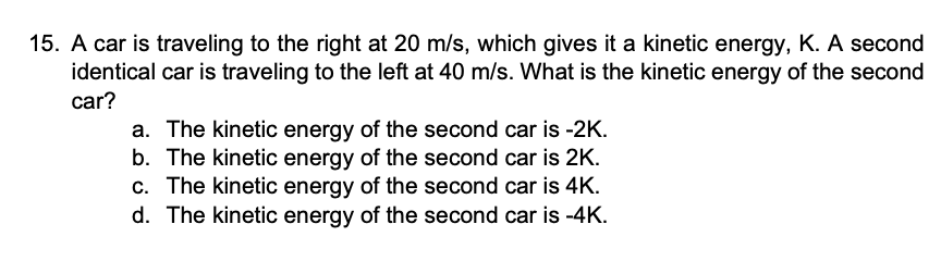 15. A car is traveling to the right at 20 m/s, which gives it a kinetic energy, K. A second
identical car is traveling to the left at 40 m/s. What is the kinetic energy of the second
car?
a. The kinetic energy of the second car is -2K.
b. The kinetic energy of the second car is 2K.
c. The kinetic energy of the second car is 4K.
d. The kinetic energy of the second car is -4K.
