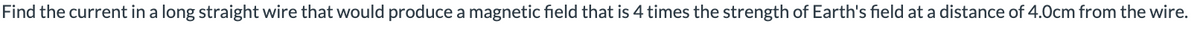 Find the current in a long straight wire that would produce a magnetic field that is 4 times the strength of Earth's field at a distance of 4.0cm from the wire.
