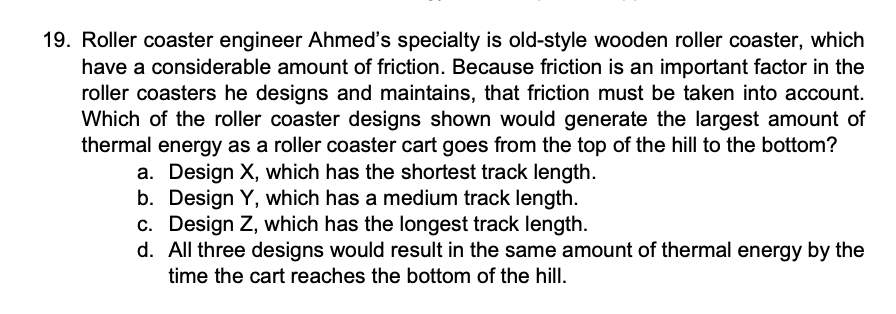 19. Roller coaster engineer Ahmed's specialty is old-style wooden roller coaster, which
have a considerable amount of friction. Because friction is an important factor in the
roller coasters he designs and maintains, that friction must be taken into account.
Which of the roller coaster designs shown would generate the largest amount of
thermal energy as a roller coaster cart goes from the top of the hill to the bottom?
a. Design X, which has the shortest track length.
b. Design Y, which has a medium track length.
c. Design Z, which has the longest track length.
d. All three designs would result in the same amount of thermal energy by the
time the cart reaches the bottom of the hill.
