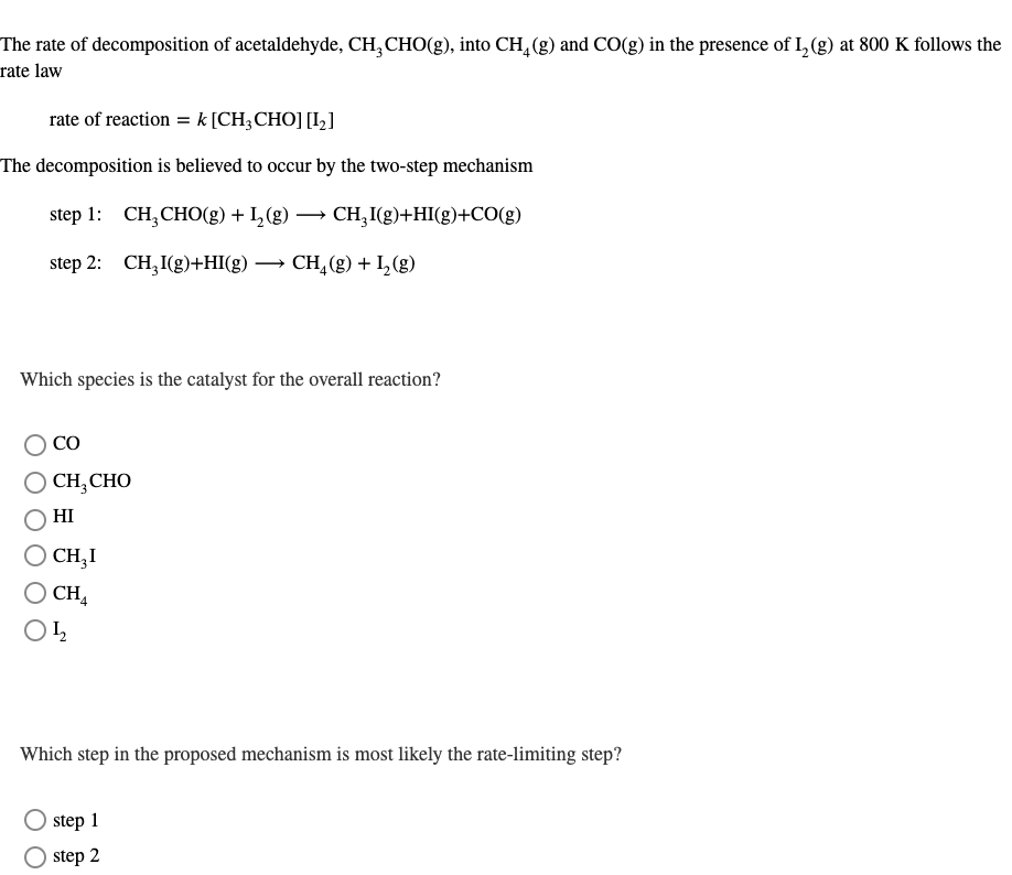 The rate of decomposition of acetaldehyde, CH,CHO(g), into CH, (g) and CO(g) in the presence of I, (g) at 800 K follows the
rate law
rate of reaction = k [CH;CHO] [I,]
The decomposition is believed to occur by the two-step mechanism
step 1: CH,CHO(g) + 1,(8) — сн, Ie)+H(9)+CO(g)
step 2: CH,I(g)+HI(g) → CH,(g) + L (g)
Which species is the catalyst for the overall reaction?
CO
CH,CHO
HI
CH,I
CH4
Which step in the proposed mechanism is most likely the rate-limiting step?
step 1
step 2
