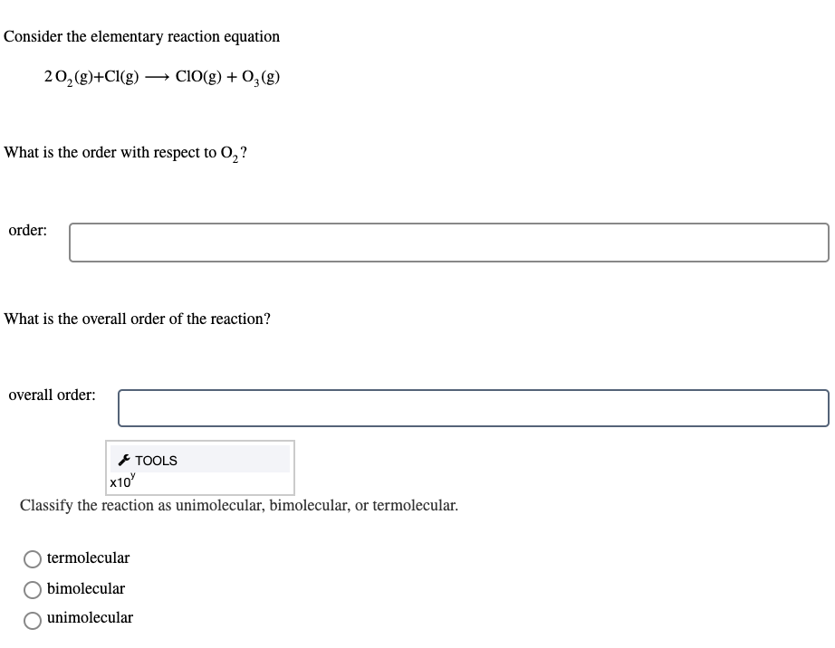 Consider the elementary reaction equation
20,(g)+Cl(g) –→ Cl0(g) + 0, (g)
What is the order with respect to O,?
order:
What is the overall order of the reaction?
overall order:
* TOOLS
x10
Classify the reaction as unimolecular, bimolecular, or termolecular.
termolecular
bimolecular
unimolecular
