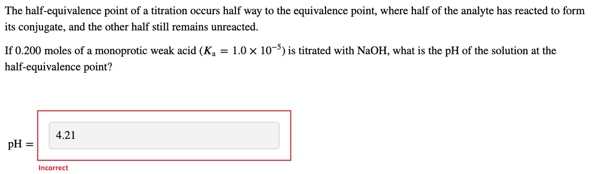 The half-equivalence point of a titration occurs half way to the equivalence point, where half of the analyte has reacted to form
its conjugate, and the other half still remains unreacted.
If 0.200 moles of a monoprotic weak acid (Ka
1.0 x 10-5) is titrated with NaOH, what is the pH of the solution at the
half-equivalence point?
4.21
pH
Incorrect
