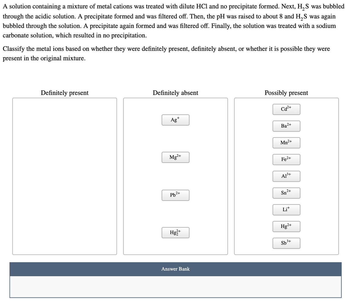 A solution containing a mixture of metal cations was treated with dilute HCl and no precipitate formed. Next, H, S was bubbled
through the acidic solution. A precipitate formed and was filtered off. Then, the pH was raised to about 8 and H,S was again
bubbled through the solution. A precipitate again formed and was filtered off. Finally, the solution was treated with a sodium
carbonate solution, which resulted in no precipitation.
Classify the metal ions based on whether they were definitely present, definitely absent, or whether it is possible they were
present in the original mixture.
Definitely present
Definitely absent
Possibly present
Cd²+
Ag*
Ba2+
Mn2+
Mg2+
Fe2+
A13+
Pb2+
Sn2+
Lit
Hg3*
Hg²+
Sb3+
Answer Bank
