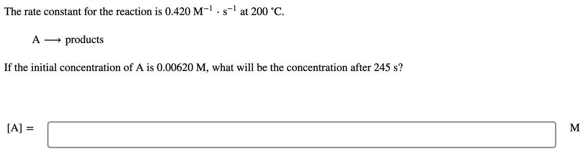 The rate constant for the reaction is 0.420 M-! ·s- at 200 °C.
A
→ products
If the initial concentration of A is 0.00620 M, what will be the concentration after 245 s?
[A] =
M
