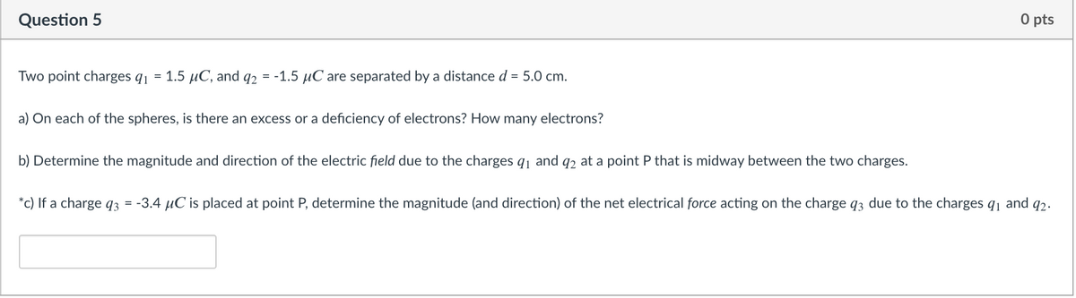 Question 5
O pts
Two point charges q1 = 1.5 µC, and q2 = -1.5 µC are separated by a distance d = 5.0 cm.
a) On each of the spheres, is there an excess or a deficiency of electrons? How many electrons?
b) Determine the magnitude and direction of the electric field due to the charges q1 and q2 at a point P that is midway between the two charges.
*c) If a charge 93 = -3.4 µC is placed at point P, determine the magnitude (and direction) of the net electrical force acting on the charge q3 due to the charges q1 and q2.
