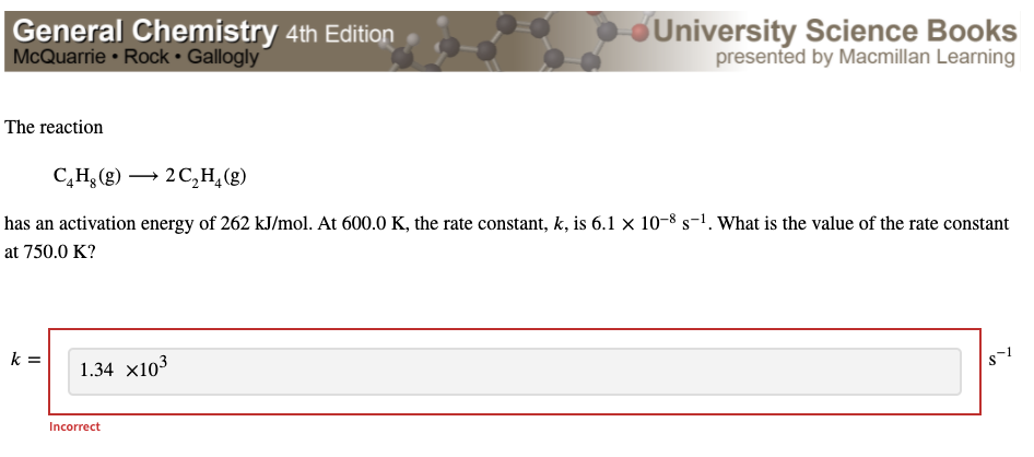 ### General Chemistry 4th Edition 
### McQuarrie • Rock • Gallogly 
### University Science Books presented by Macmillan Learning

---

### Reaction Analysis

The reaction:

\[ \text{C}_4\text{H}_8 (g) \longrightarrow 2\text{C}_2\text{H}_4 (g) \]

is characterized by an activation energy of 262 kJ/mol. At a temperature of 600.0 K, the rate constant, \( k \), is \( 6.1 \times 10^{-8} \, \text{s}^{-1} \). The question posed is to determine the value of the rate constant at 750.0 K.

A student attempted to solve the problem and submitted the following answer for the rate constant (\( k \)):

\[ k = 1.34 \times 10^3 \, \text{s}^{-1} \]

However, this answer is marked as incorrect.

---

To solve this problem correctly, one could use the Arrhenius equation:

\[ k = A e^{-\frac{E_a}{RT}} \]

where:
- \( k \) is the rate constant,
- \( A \) is the pre-exponential factor or frequency factor,
- \( E_a \) is the activation energy,
- \( R \) is the universal gas constant (8.314 J/mol·K),
- \( T \) is the temperature in Kelvin.

By substituting the given values of activation energy (\( E_a = 262 \, \text{kJ/mol} \)), and the temperatures (initial \( T_1 = 600.0 \, \text{K} \) and final \( T_2 = 750.0 \, \text{K} \)), we can apply the two-point form of Arrhenius equation:

\[ \ln \left(\frac{k_2}{k_1}\right) = \frac{E_a}{R} \left(\frac{1}{T_1} - \frac{1}{T_2}\right) \]

Given:
- \( k_1 = 6.1 \times 10^{-8} \, \text{s}^{-1} \)
- \( E_a = 262 \, \text{kJ/mol} = 262000 \, \text{J/mol} \)

After solving for