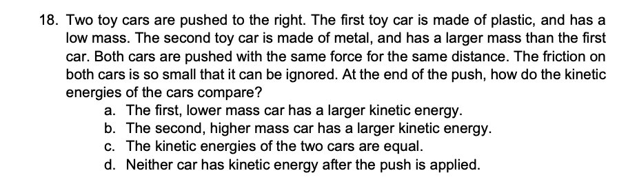 18. Two toy cars are pushed to the right. The first toy car is made of plastic, and has a
low mass. The second toy car is made of metal, and has a larger mass than the first
car. Both cars are pushed with the same force for the same distance. The friction on
both cars is so small that it can be ignored. At the end of the push, how do the kinetic
energies of the cars compare?
a. The first, lower mass car has a larger kinetic energy.
b. The second, higher mass car has a larger kinetic energy.
c. The kinetic energies of the two cars are equal.
d. Neither car has kinetic energy after the push is applied.
