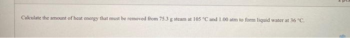 Calculate the amount of heat energy that must be removed from 75.3 g steam at 105 °C and 1.00 atm to form liquid water at 36 °C.
