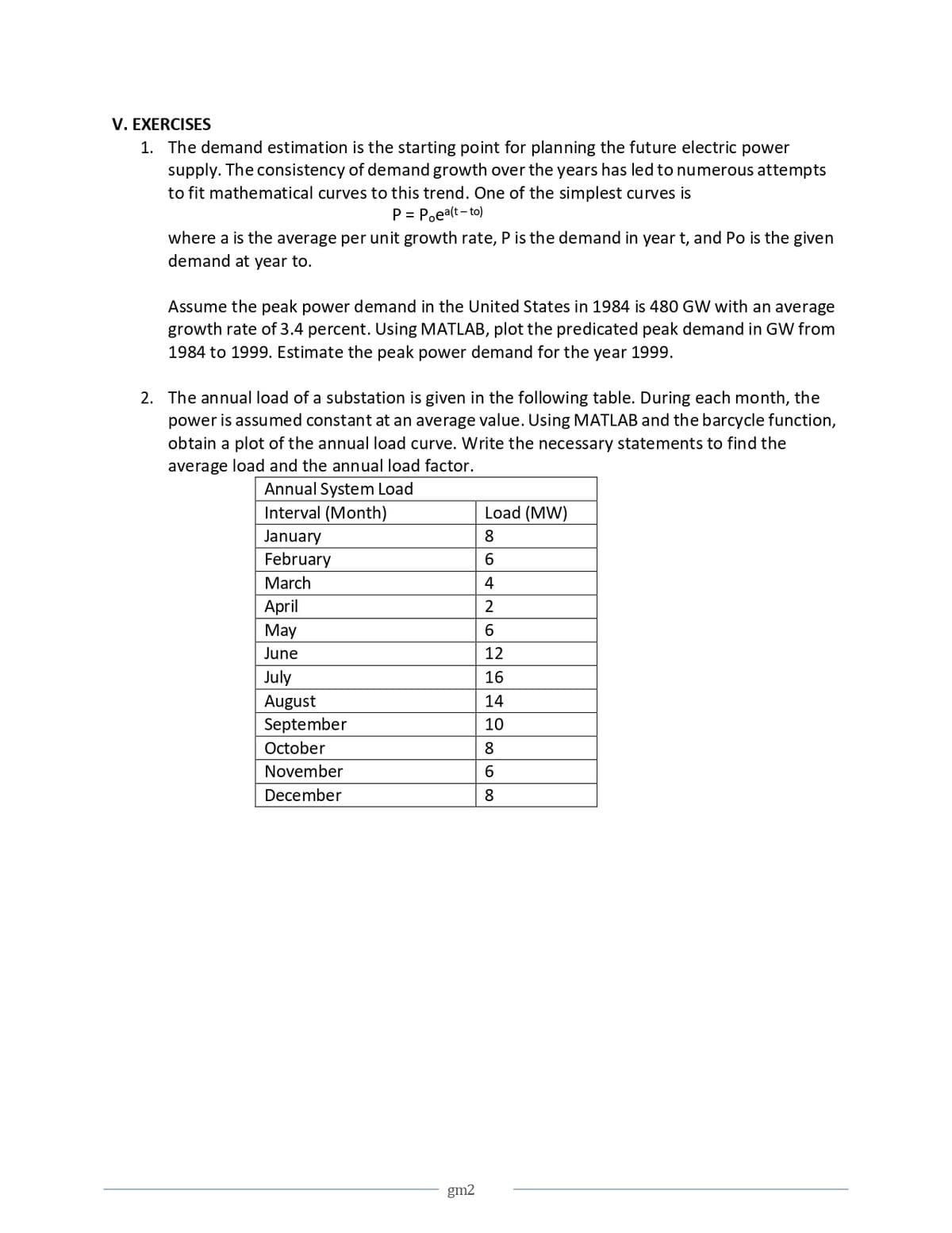 V. EXERCISES
1. The demand estimation is the starting point for planning the future electric power
supply. The consistency of demand growth over the years has led to numerous attempts
to fit mathematical curves to this trend. One of the simplest curves is
P = Poea(t-to)
where a is the average per unit growth rate, P is the demand in year t, and Po is the given
demand at year to.
Assume the peak power demand in the United States in 1984 is 480 GW with an average
growth rate of 3.4 percent. Using MATLAB, plot the predicated peak demand in GW from
1984 to 1999. Estimate the peak power demand for the year 1999.
2. The annual load of a substation is given in the following table. During each month, the
power is assumed constant at an average value. Using MATLAB and the barcycle function,
obtain a plot of the annual load curve. Write the necessary statements to find the
average load and the annual load factor.
Annual System Load
Interval (Month)
January
Load (MW)
8
6
4
February
March
April
May
June
July
August
September
October
November
December
10
262222868
12
16
14
gm2