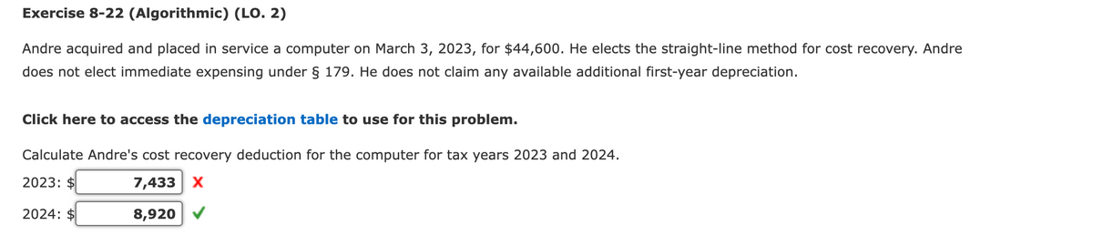 Exercise 8-22 (Algorithmic) (LO. 2)
Andre acquired and placed in service a computer on March 3, 2023, for $44,600. He elects the straight-line method for cost recovery. Andre
does not elect immediate expensing under § 179. He does not claim any available additional first-year depreciation.
Click here to access the depreciation table to use for this problem.
Calculate Andre's cost recovery deduction for the computer for tax years 2023 and 2024.
2023: $
2024: $
7,433 X
8,920