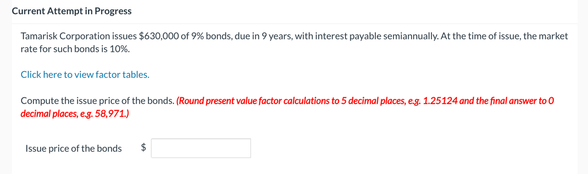 Current Attempt in Progress
Tamarisk Corporation issues $630,000 of 9% bonds, due in 9 years, with interest payable semiannually. At the time of issue, the market
rate for such bonds is 10%.
Click here to view factor tables.
Compute the issue price of the bonds. (Round present value factor calculations to 5 decimal places, e.g. 1.25124 and the final answer to 0
decimal places, e.g. 58,971.)
Issue price of the bonds