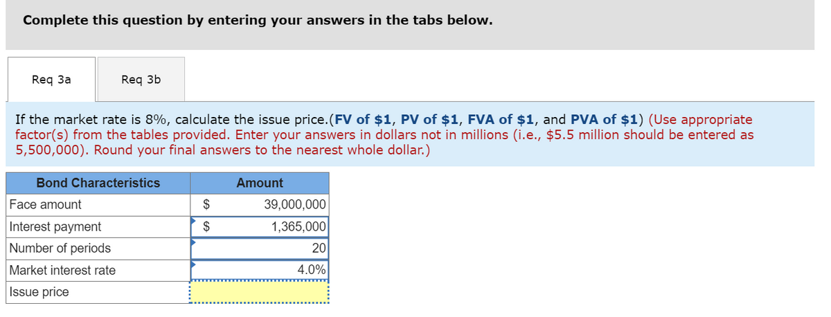 Complete this question by entering your answers in the tabs below.
Req 3a
Req 3b
If the market rate is 8%, calculate the issue price. (FV of $1, PV of $1, FVA of $1, and PVA of $1) (Use appropriate
factor(s) from the tables provided. Enter your answers in dollars not in millions (i.e., $5.5 million should be entered as
5,500,000). Round your final answers to the nearest whole dollar.)
Bond Characteristics
Face amount
Interest payment
Number of periods
Market interest rate
Issue price
$
$
Amount
39,000,000
1,365,000
20
4.0%