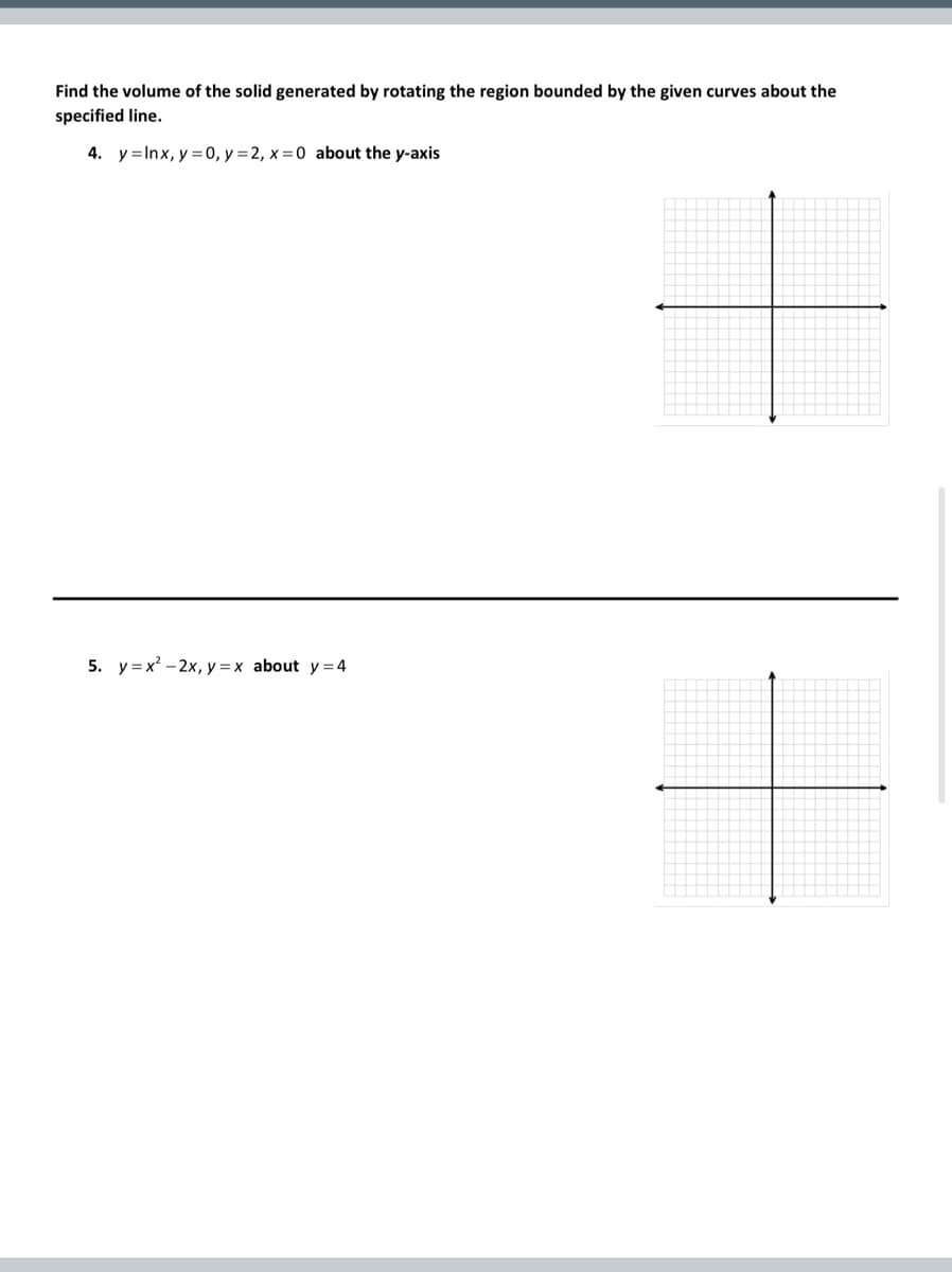 Find the volume of the solid generated by rotating the region bounded by the given curves about the
specified line.
4. y Inx, y = 0, y = 2, x=0 about the y-axis
5. y=x²-2x, y=x about y = 4