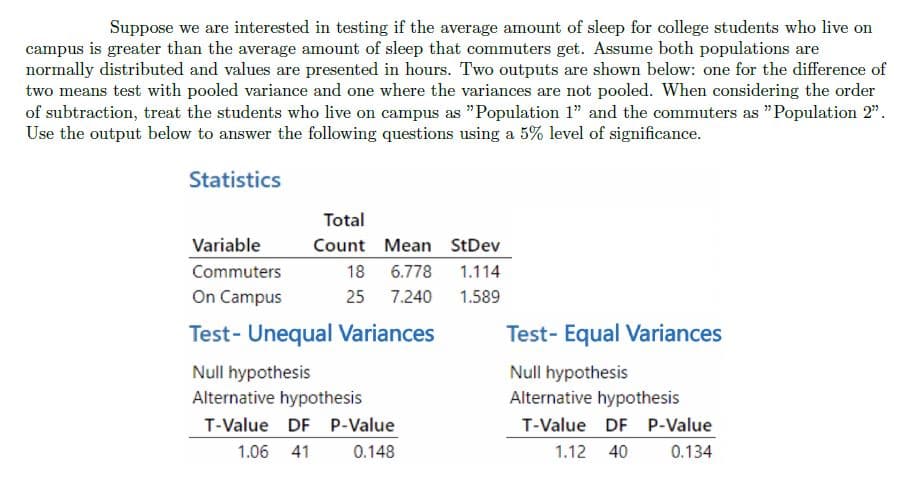 Suppose we are interested in testing if the average amount of sleep for college students who live on
campus is greater than the average amount of sleep that commuters get. Assume both populations are
normally distributed and values are presented in hours. Two outputs are shown below: one for the difference of
two means test with pooled variance and one where the variances are not pooled. When considering the order
of subtraction, treat the students who live on campus as "Population 1" and the commuters as "Population 2".
Use the output below to answer the following questions using a 5% level of significance.
Statistics
Variable
Commuters
On Campus
Total
Count
18
25
Mean StDev
6.778
1.114
7.240
1.589
Test- Unequal Variances
Null hypothesis
Alternative hypothesis
T-Value DF P-Value
1.06 41
0.148
Test- Equal Variances
Null hypothesis
Alternative hypothesis
T-Value DF P-Value
1.12 40
0.134