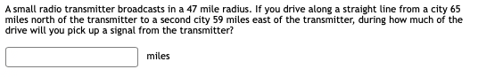 A small radio transmitter broadcasts in a 47 mile radius. If you drive along a straight line from a city 65
miles north of the transmitter to a second city 59 miles east of the transmitter, during how much of the
drive will you pick up a signal from the transmitter?
miles
