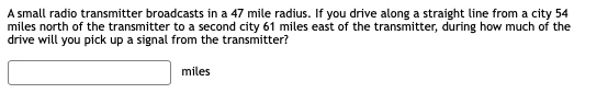 A small radio transmitter broadcasts in a 47 mile radius. If you drive along a straight line from a city 54
miles north of the transmitter to a second city 61 miles east of the transmitter, during how much of the
drive will you pick up a signal from the transmitter?
