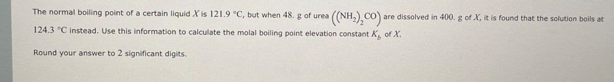 The normal boiling point of a certain liquid X is 121.9 °C, but when 48. g of urea ((NH,),CO) are dissolved in 400. g of X, it is found that the solution boils at
124.3 °C instead. Use this information to calculate the molal boiling point elevation constant K of X.
Round your answer to 2 significant digits.